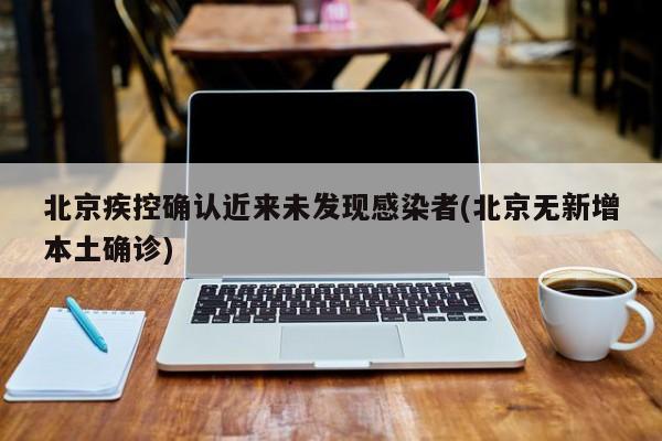 北京疾控确认近来未发现感染者(北京无新增本土确诊)