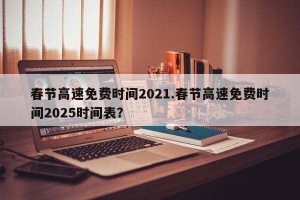 春节高速免费时间2021.春节高速免费时间2025时间表?
