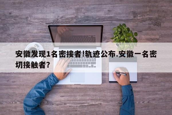 安徽发现1名密接者!轨迹公布.安徽一名密切接触者?