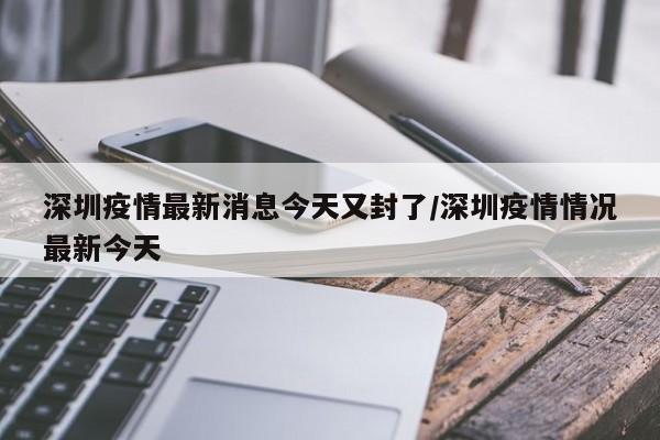 深圳疫情最新消息今天又封了/深圳疫情情况最新今天