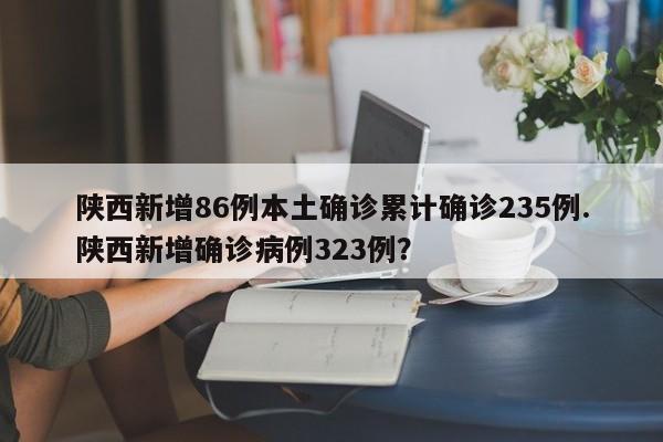 陕西新增86例本土确诊累计确诊235例.陕西新增确诊病例323例?